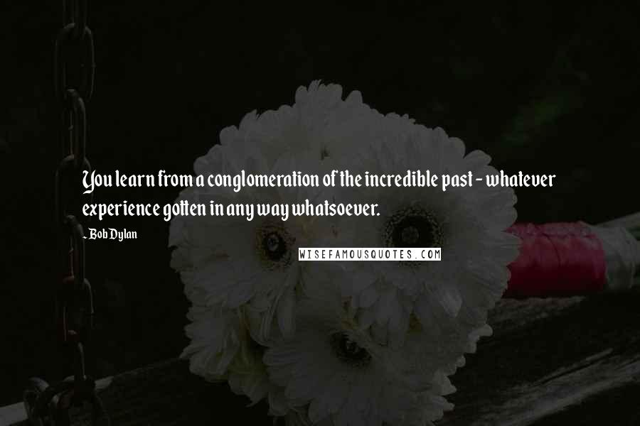 Bob Dylan Quotes: You learn from a conglomeration of the incredible past - whatever experience gotten in any way whatsoever.