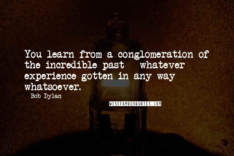 Bob Dylan Quotes: You learn from a conglomeration of the incredible past - whatever experience gotten in any way whatsoever.