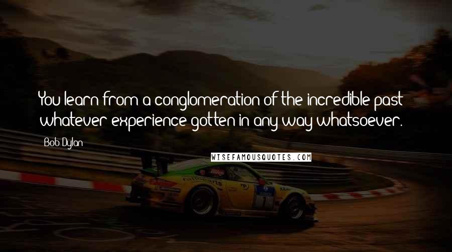 Bob Dylan Quotes: You learn from a conglomeration of the incredible past - whatever experience gotten in any way whatsoever.