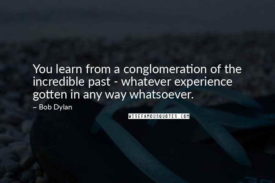 Bob Dylan Quotes: You learn from a conglomeration of the incredible past - whatever experience gotten in any way whatsoever.