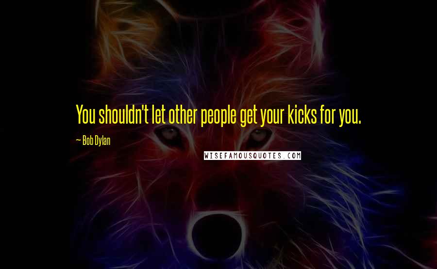 Bob Dylan Quotes: You shouldn't let other people get your kicks for you.