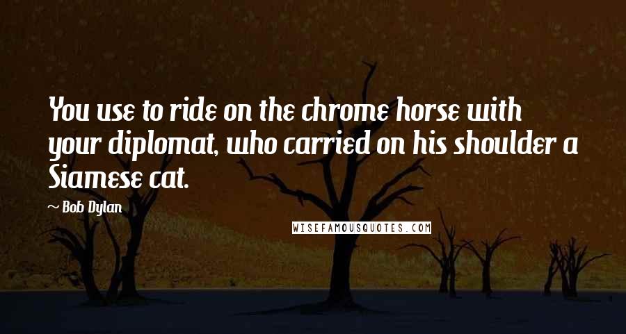 Bob Dylan Quotes: You use to ride on the chrome horse with your diplomat, who carried on his shoulder a Siamese cat.