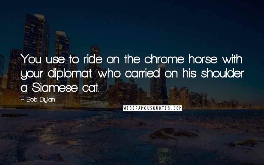 Bob Dylan Quotes: You use to ride on the chrome horse with your diplomat, who carried on his shoulder a Siamese cat.