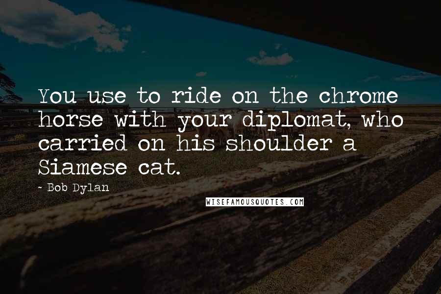 Bob Dylan Quotes: You use to ride on the chrome horse with your diplomat, who carried on his shoulder a Siamese cat.