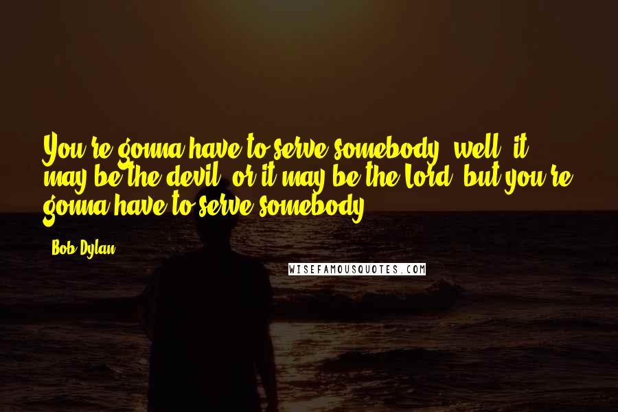 Bob Dylan Quotes: You're gonna have to serve somebody; well, it may be the devil, or it may be the Lord, but you're gonna have to serve somebody ...