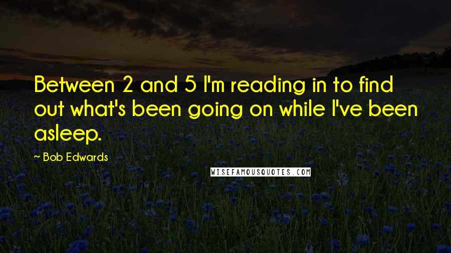 Bob Edwards Quotes: Between 2 and 5 I'm reading in to find out what's been going on while I've been asleep.