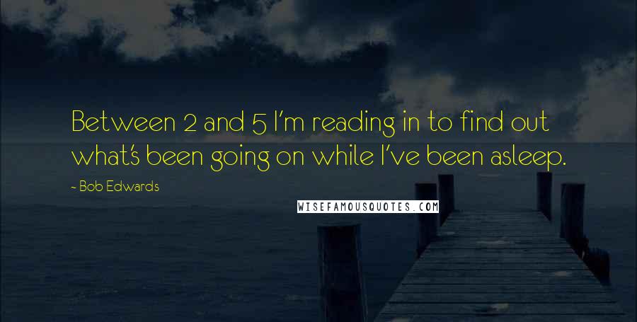 Bob Edwards Quotes: Between 2 and 5 I'm reading in to find out what's been going on while I've been asleep.