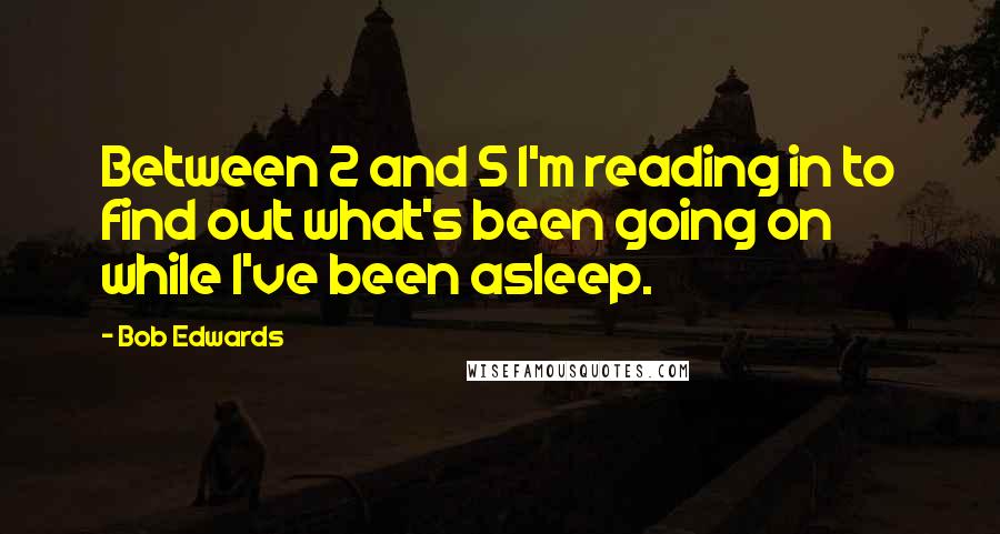 Bob Edwards Quotes: Between 2 and 5 I'm reading in to find out what's been going on while I've been asleep.