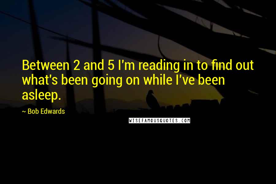 Bob Edwards Quotes: Between 2 and 5 I'm reading in to find out what's been going on while I've been asleep.