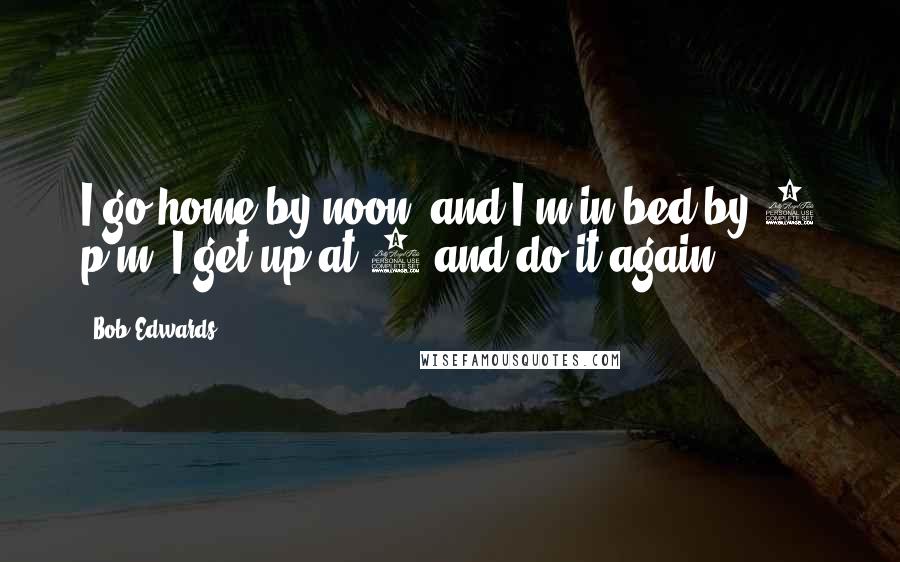 Bob Edwards Quotes: I go home by noon, and I'm in bed by 6 p.m. I get up at 1 and do it again.