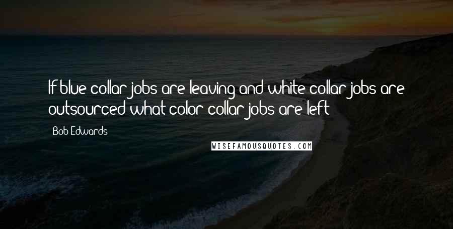 Bob Edwards Quotes: If blue collar jobs are leaving and white collar jobs are outsourced what color collar jobs are left?