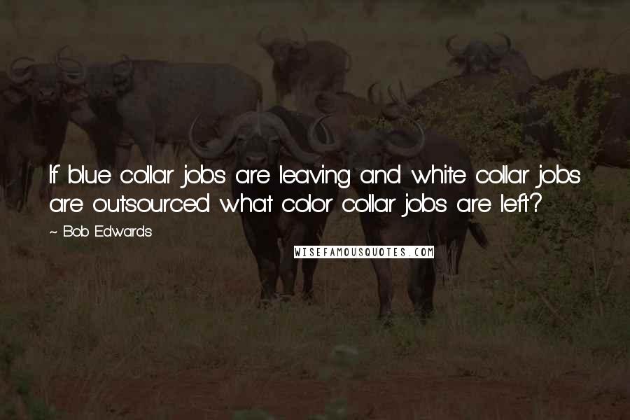 Bob Edwards Quotes: If blue collar jobs are leaving and white collar jobs are outsourced what color collar jobs are left?