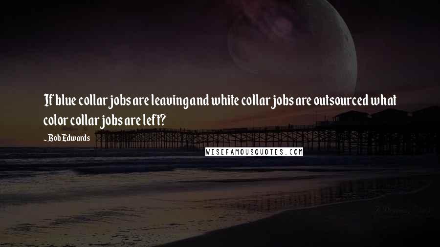 Bob Edwards Quotes: If blue collar jobs are leaving and white collar jobs are outsourced what color collar jobs are left?