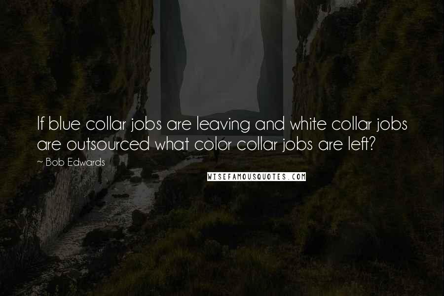 Bob Edwards Quotes: If blue collar jobs are leaving and white collar jobs are outsourced what color collar jobs are left?