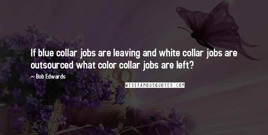 Bob Edwards Quotes: If blue collar jobs are leaving and white collar jobs are outsourced what color collar jobs are left?