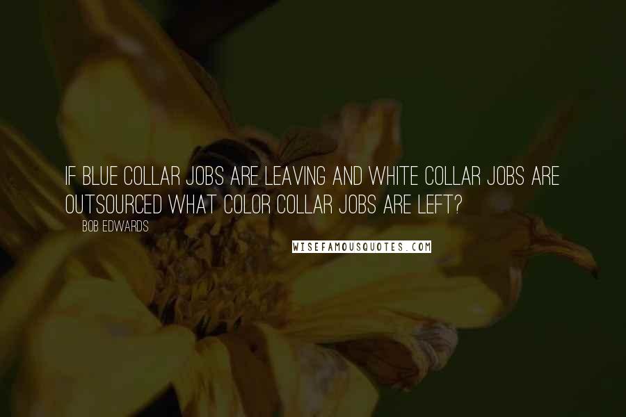 Bob Edwards Quotes: If blue collar jobs are leaving and white collar jobs are outsourced what color collar jobs are left?