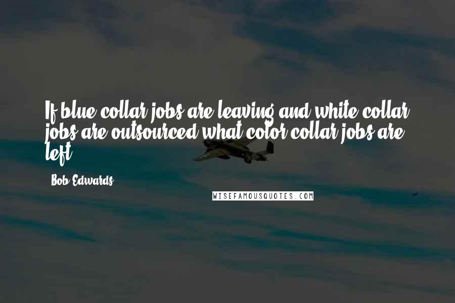 Bob Edwards Quotes: If blue collar jobs are leaving and white collar jobs are outsourced what color collar jobs are left?