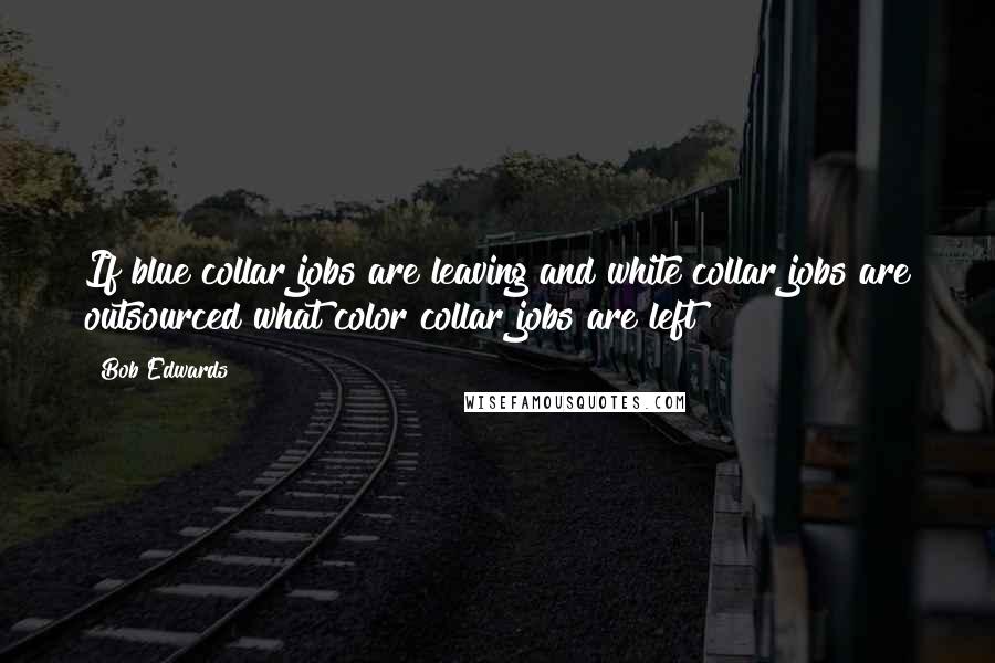 Bob Edwards Quotes: If blue collar jobs are leaving and white collar jobs are outsourced what color collar jobs are left?