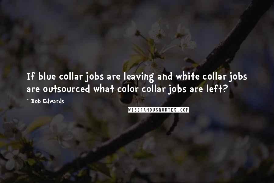 Bob Edwards Quotes: If blue collar jobs are leaving and white collar jobs are outsourced what color collar jobs are left?