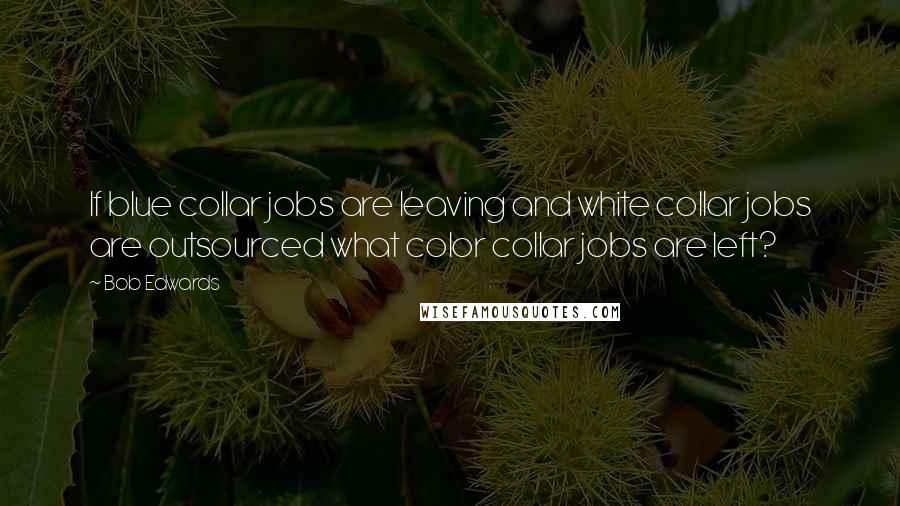 Bob Edwards Quotes: If blue collar jobs are leaving and white collar jobs are outsourced what color collar jobs are left?