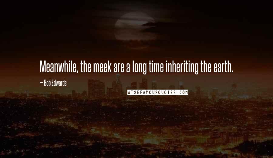 Bob Edwards Quotes: Meanwhile, the meek are a long time inheriting the earth.