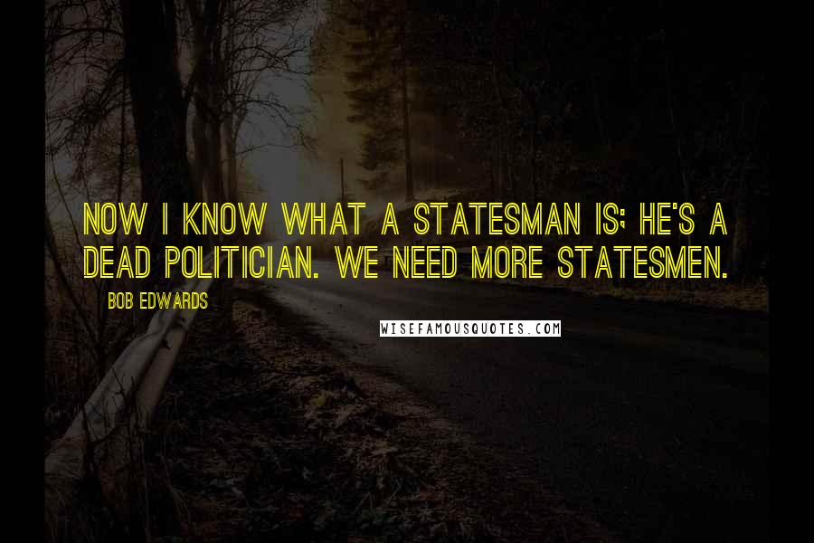 Bob Edwards Quotes: Now I know what a statesman is; he's a dead politician. We need more statesmen.