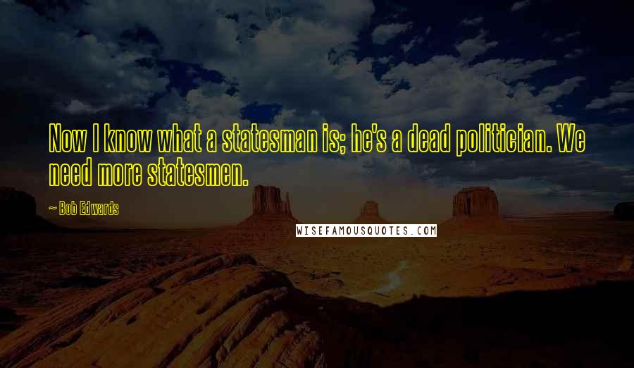 Bob Edwards Quotes: Now I know what a statesman is; he's a dead politician. We need more statesmen.