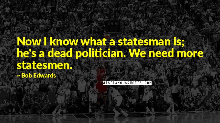 Bob Edwards Quotes: Now I know what a statesman is; he's a dead politician. We need more statesmen.