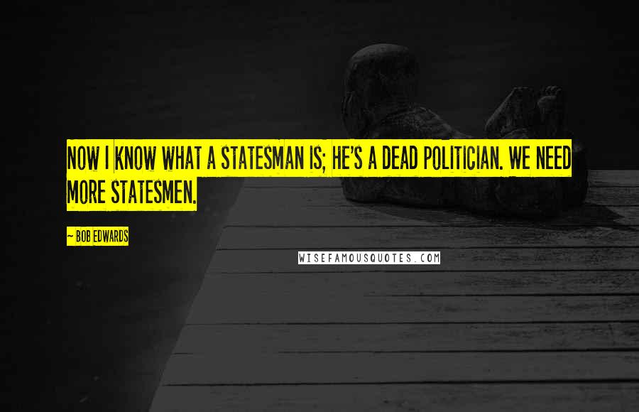 Bob Edwards Quotes: Now I know what a statesman is; he's a dead politician. We need more statesmen.