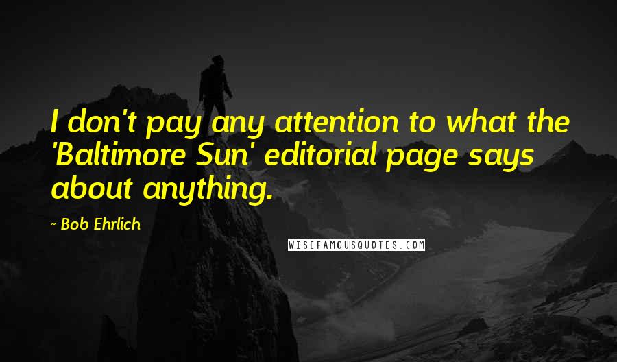 Bob Ehrlich Quotes: I don't pay any attention to what the 'Baltimore Sun' editorial page says about anything.