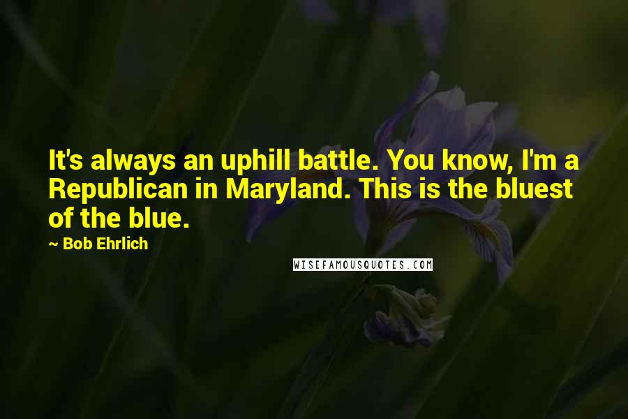 Bob Ehrlich Quotes: It's always an uphill battle. You know, I'm a Republican in Maryland. This is the bluest of the blue.