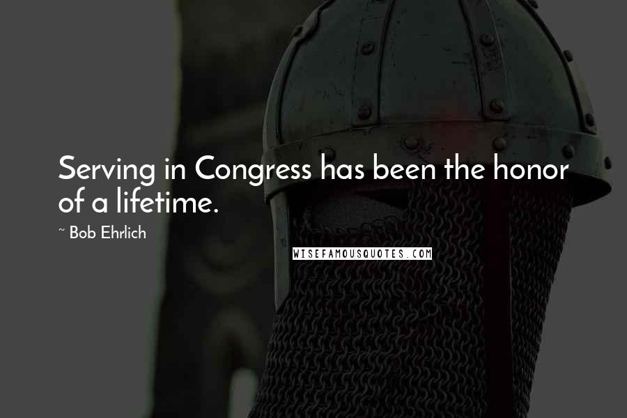 Bob Ehrlich Quotes: Serving in Congress has been the honor of a lifetime.