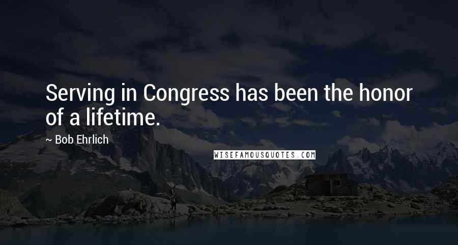 Bob Ehrlich Quotes: Serving in Congress has been the honor of a lifetime.