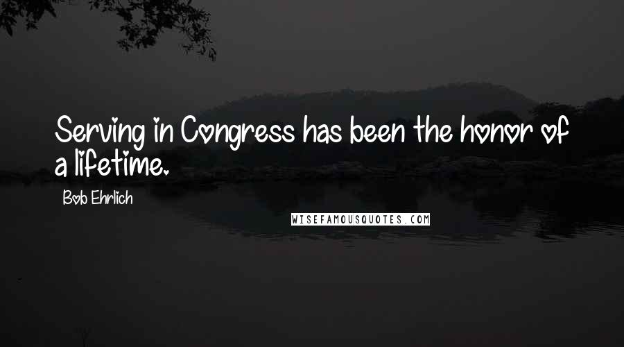 Bob Ehrlich Quotes: Serving in Congress has been the honor of a lifetime.