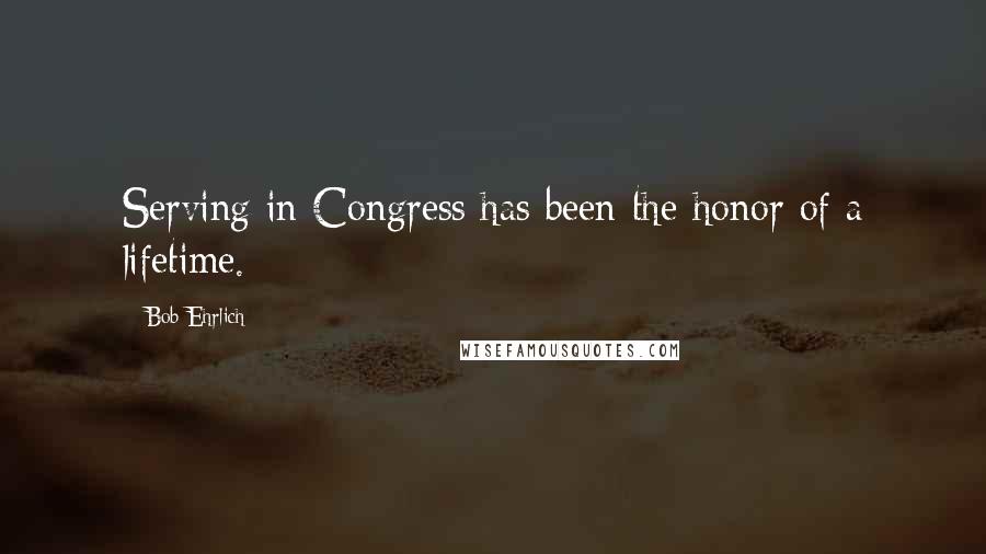 Bob Ehrlich Quotes: Serving in Congress has been the honor of a lifetime.