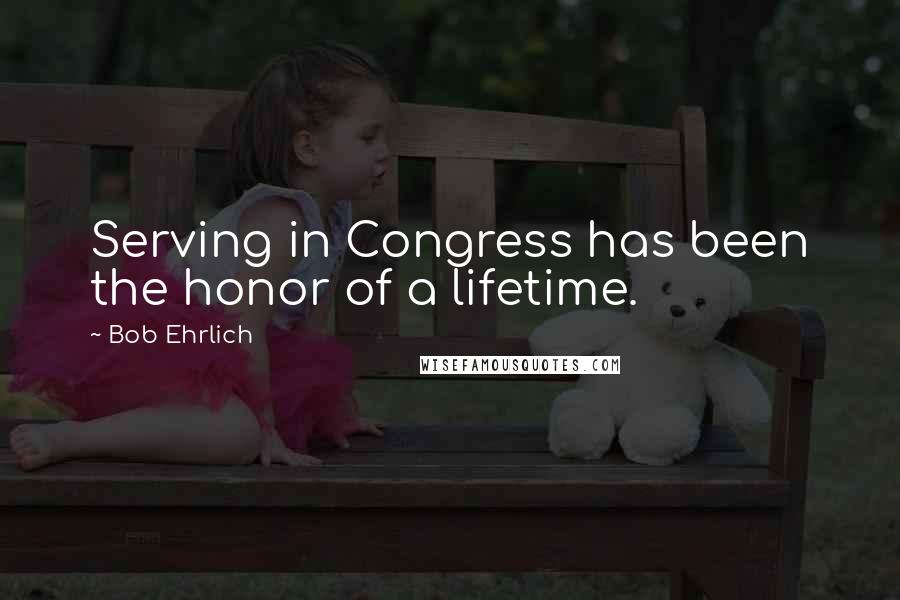 Bob Ehrlich Quotes: Serving in Congress has been the honor of a lifetime.