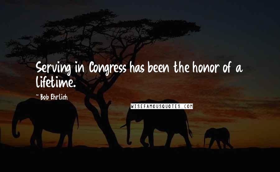 Bob Ehrlich Quotes: Serving in Congress has been the honor of a lifetime.