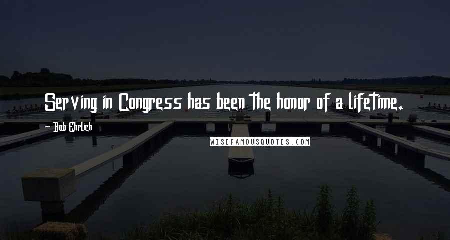 Bob Ehrlich Quotes: Serving in Congress has been the honor of a lifetime.