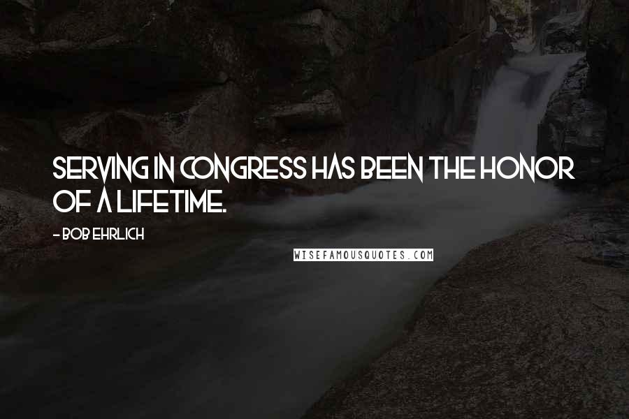 Bob Ehrlich Quotes: Serving in Congress has been the honor of a lifetime.