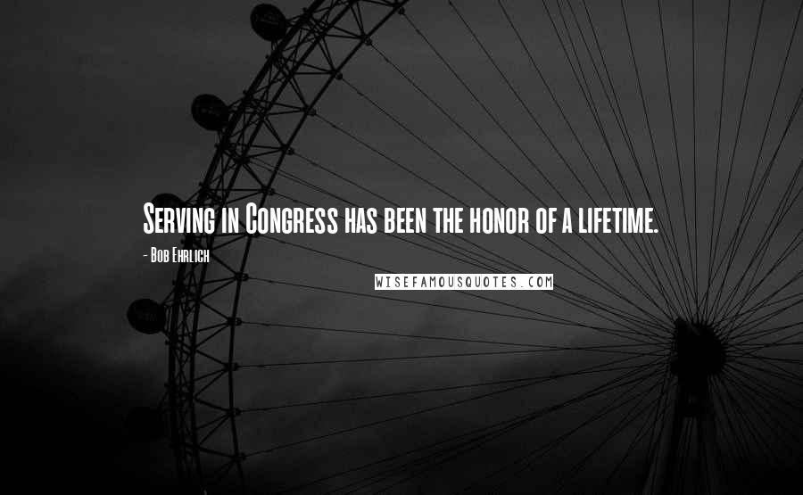 Bob Ehrlich Quotes: Serving in Congress has been the honor of a lifetime.