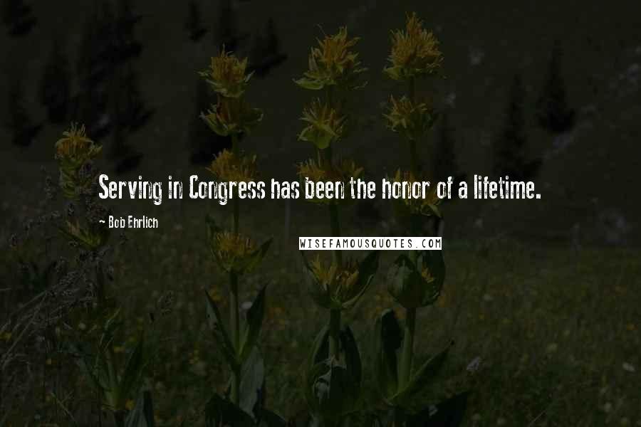 Bob Ehrlich Quotes: Serving in Congress has been the honor of a lifetime.