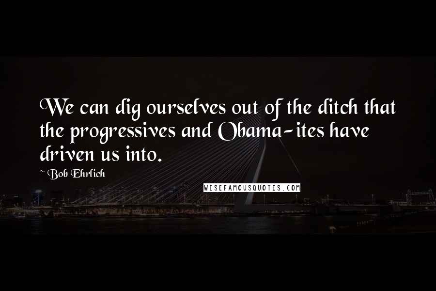 Bob Ehrlich Quotes: We can dig ourselves out of the ditch that the progressives and Obama-ites have driven us into.