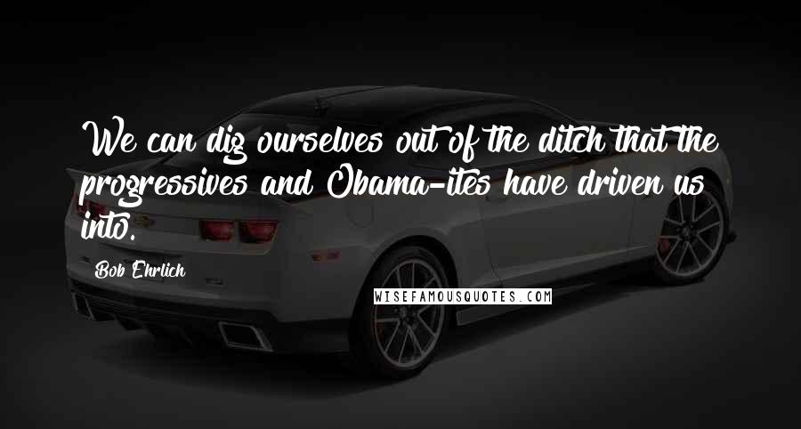 Bob Ehrlich Quotes: We can dig ourselves out of the ditch that the progressives and Obama-ites have driven us into.