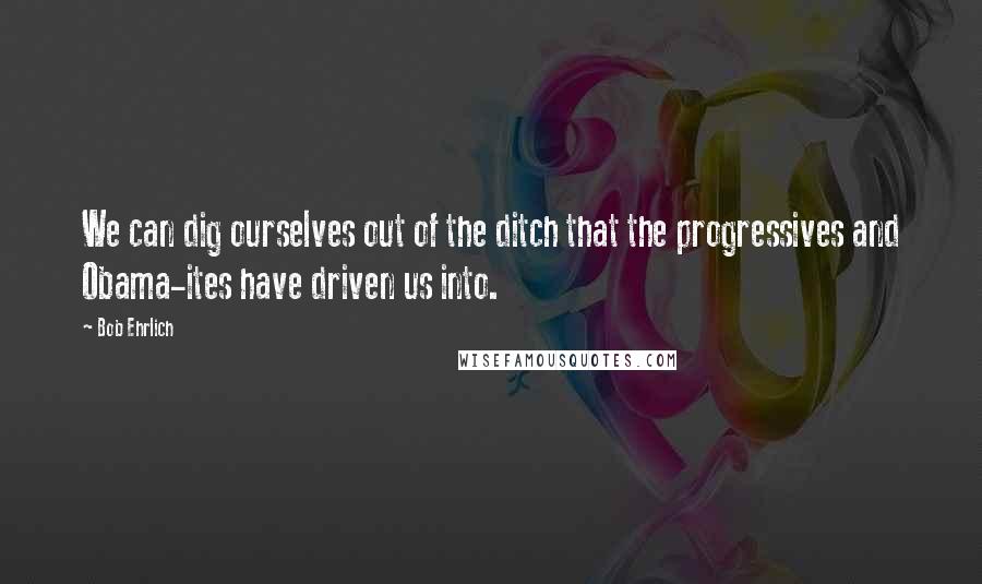 Bob Ehrlich Quotes: We can dig ourselves out of the ditch that the progressives and Obama-ites have driven us into.