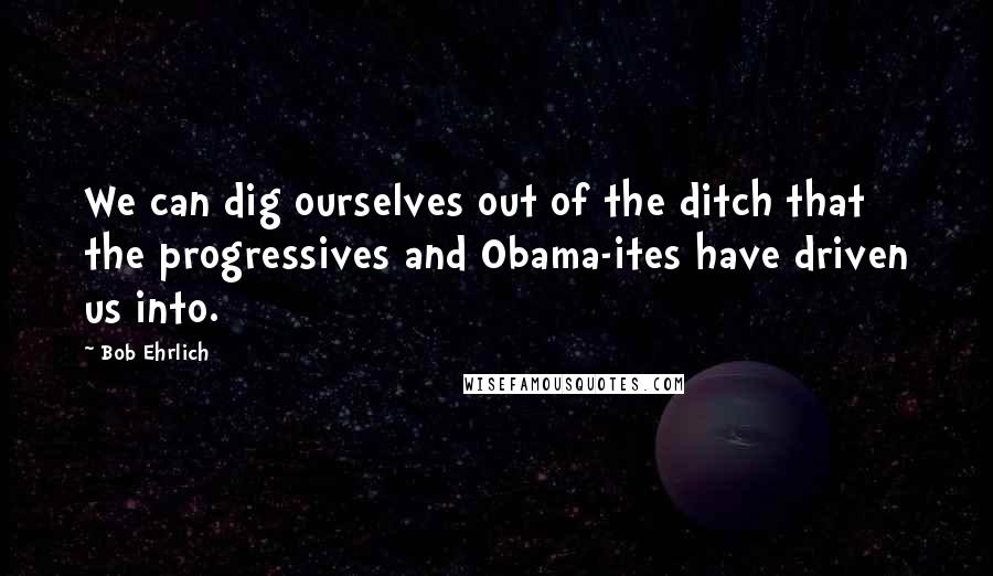 Bob Ehrlich Quotes: We can dig ourselves out of the ditch that the progressives and Obama-ites have driven us into.