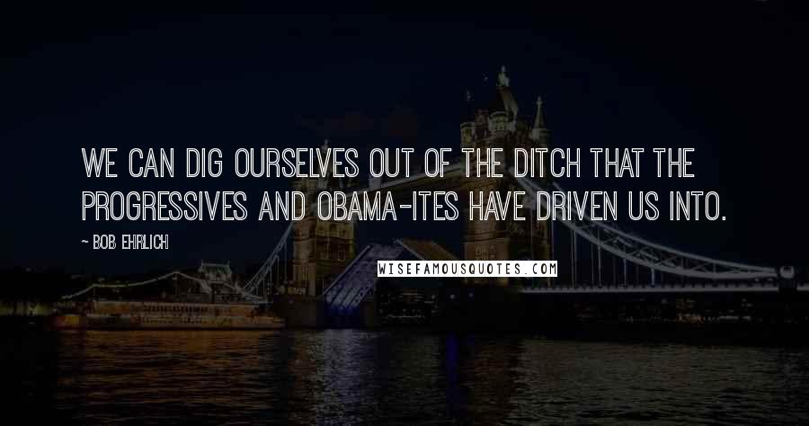 Bob Ehrlich Quotes: We can dig ourselves out of the ditch that the progressives and Obama-ites have driven us into.