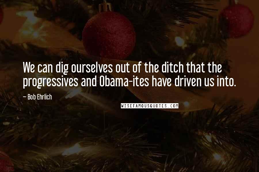 Bob Ehrlich Quotes: We can dig ourselves out of the ditch that the progressives and Obama-ites have driven us into.