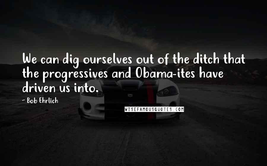 Bob Ehrlich Quotes: We can dig ourselves out of the ditch that the progressives and Obama-ites have driven us into.