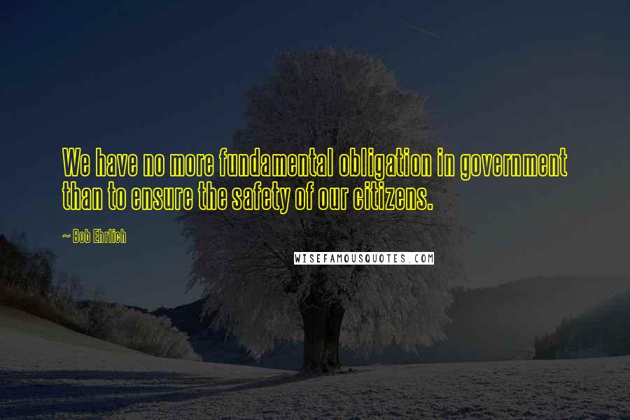 Bob Ehrlich Quotes: We have no more fundamental obligation in government than to ensure the safety of our citizens.