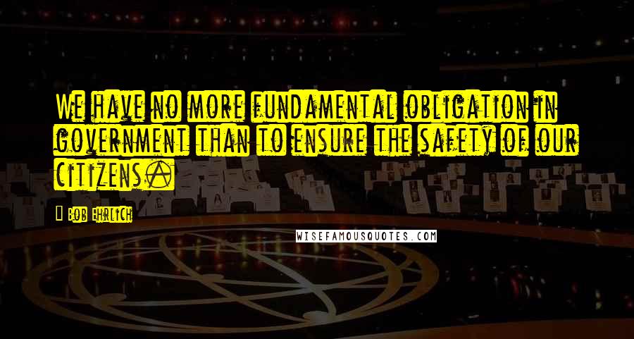 Bob Ehrlich Quotes: We have no more fundamental obligation in government than to ensure the safety of our citizens.